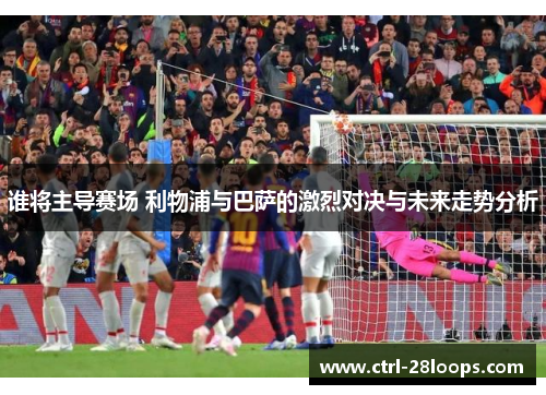 谁将主导赛场 利物浦与巴萨的激烈对决与未来走势分析