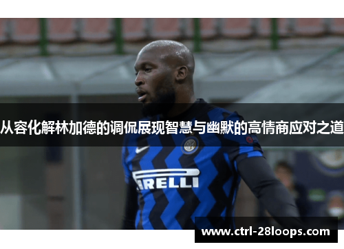 从容化解林加德的调侃展现智慧与幽默的高情商应对之道 从容化解林加德的调侃展现智慧与幽默的高情商应对之道