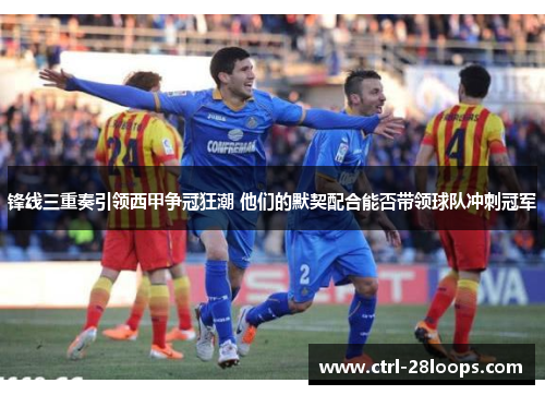 锋线三重奏引领西甲争冠狂潮 他们的默契配合能否带领球队冲刺冠军