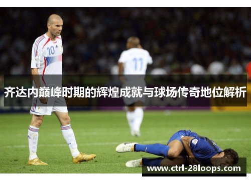 齐达内巅峰时期的辉煌成就与球场传奇地位解析