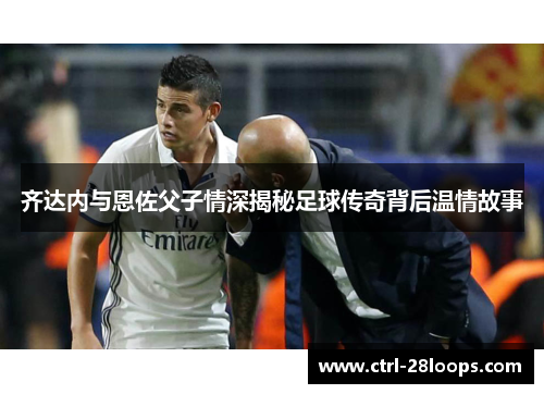 齐达内与恩佐父子情深揭秘足球传奇背后温情故事