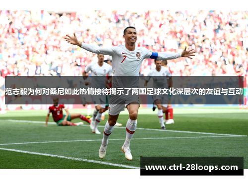 范志毅为何对桑尼如此热情接待揭示了两国足球文化深层次的友谊与互动