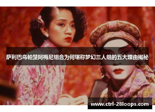 萨利巴乌帕楚阿梅尼组合为何堪称梦幻三人组的五大理由揭秘 萨利巴乌帕楚阿梅尼组合为何堪称梦幻三人组的五大理由揭秘