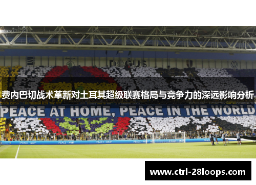 费内巴切战术革新对土耳其超级联赛格局与竞争力的深远影响分析